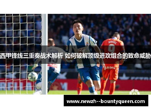 西甲锋线三重奏战术解析 如何破解顶级进攻组合的致命威胁