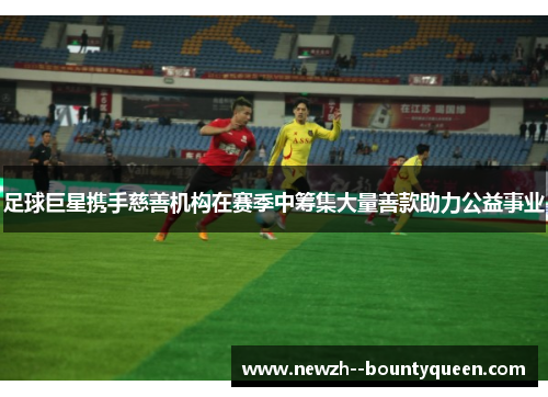 足球巨星携手慈善机构在赛季中筹集大量善款助力公益事业