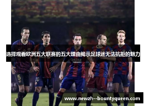 选择观看欧洲五大联赛的五大理由揭示足球迷无法抗拒的魅力