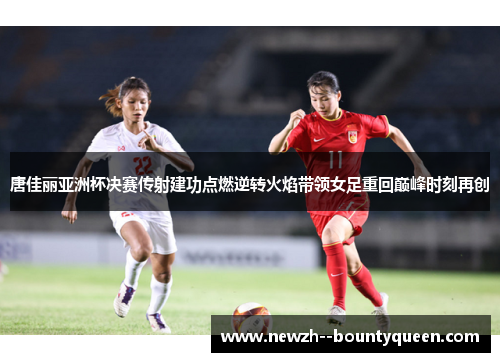 唐佳丽亚洲杯决赛传射建功点燃逆转火焰带领女足重回巅峰时刻再创