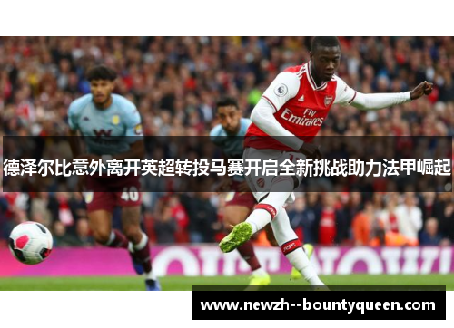 德泽尔比意外离开英超转投马赛开启全新挑战助力法甲崛起