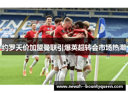 约罗天价加盟曼联引爆英超转会市场热潮 约罗天价加盟曼联引爆英超转会市场热潮