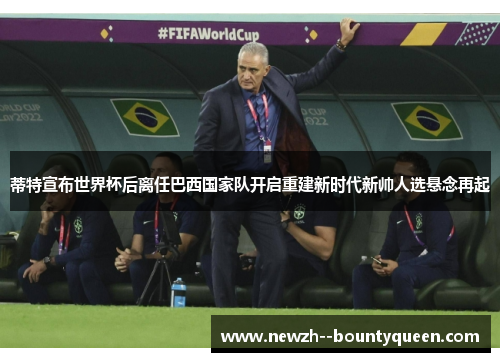 蒂特宣布世界杯后离任巴西国家队开启重建新时代新帅人选悬念再起