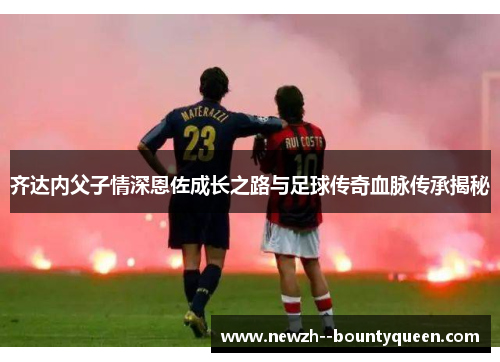 齐达内父子情深恩佐成长之路与足球传奇血脉传承揭秘