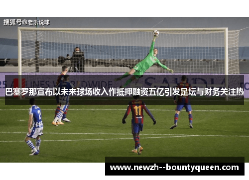 巴塞罗那宣布以未来球场收入作抵押融资五亿引发足坛与财务关注热