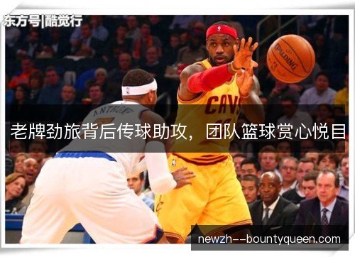 老牌劲旅背后传球助攻,团队篮球赏心悦目 老牌劲旅背后传球助攻,团队篮球赏心悦目